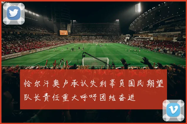 恰尔汗奥卢承认失利辜负国民期望队长责任重大呼吁团结奋进