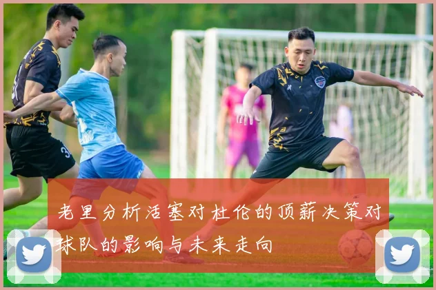 老里分析活塞对杜伦的顶薪决策对球队的影响与未来走向