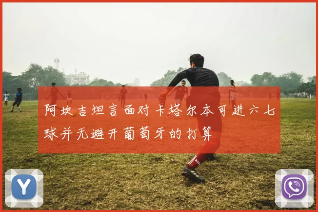 阿坎吉坦言面对卡塔尔本可进六七球并无避开葡萄牙的打算