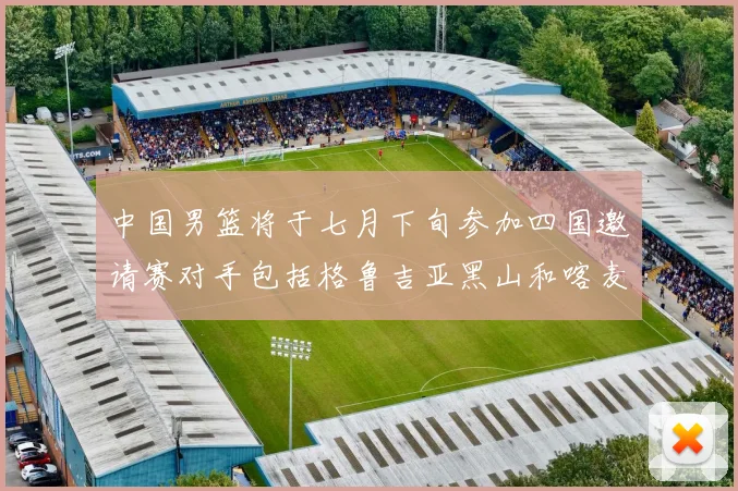 中国男篮将于七月下旬参加四国邀请赛对手包括格鲁吉亚黑山和喀麦隆