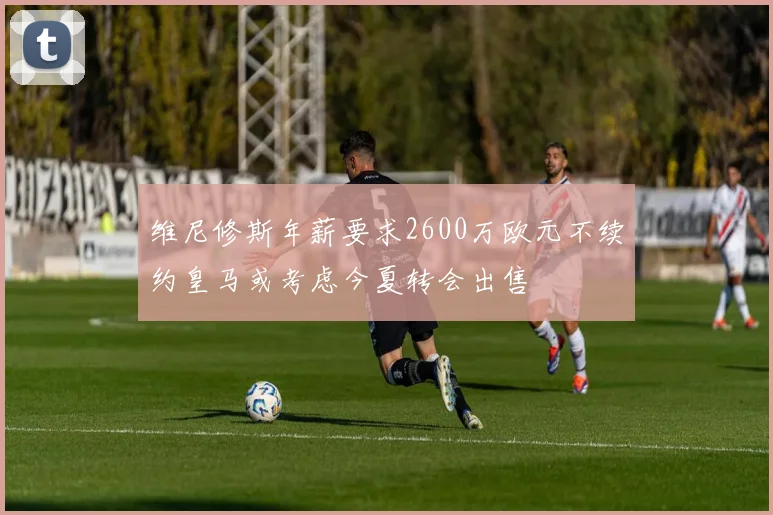 维尼修斯年薪要求2600万欧元不续约皇马或考虑今夏转会出售