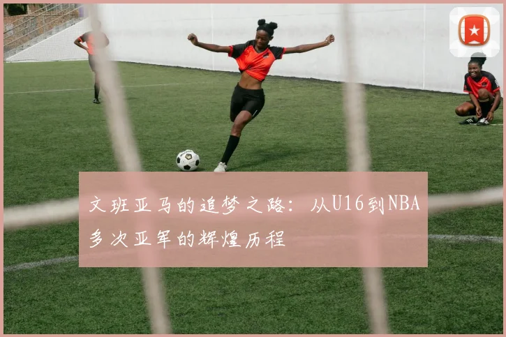 文班亚马的追梦之路：从U16到NBA多次亚军的辉煌历程