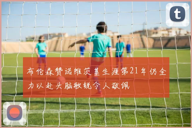 布伦森赞诺维茨基生涯第21年仍全力以赴头脑敏锐令人敬佩