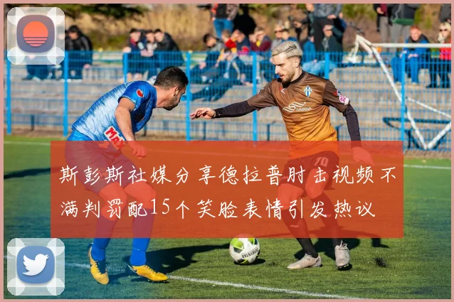 斯彭斯社媒分享德拉普肘击视频不满判罚配15个笑脸表情引发热议