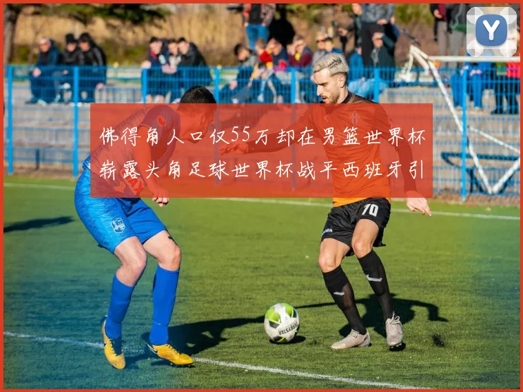 佛得角人口仅55万却在男篮世界杯崭露头角足球世界杯战平西班牙引发热议