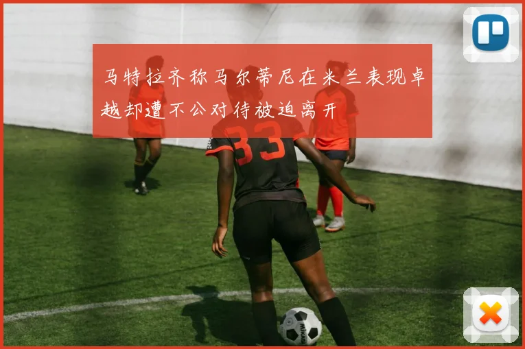 马特拉齐称马尔蒂尼在米兰表现卓越却遭不公对待被迫离开