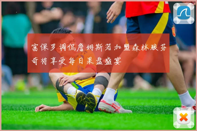富保罗调侃詹姆斯若加盟森林狼芬奇将享受每日果盘盛宴