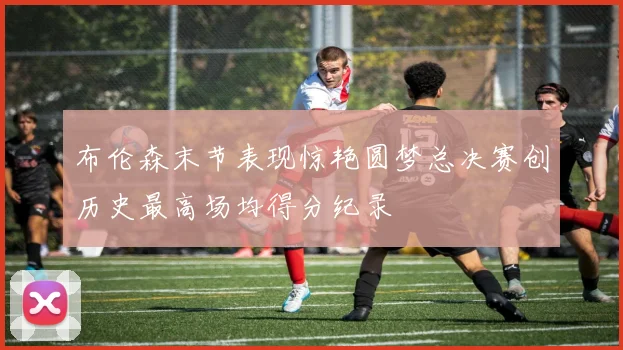 布伦森末节表现惊艳圆梦总决赛创历史最高场均得分纪录