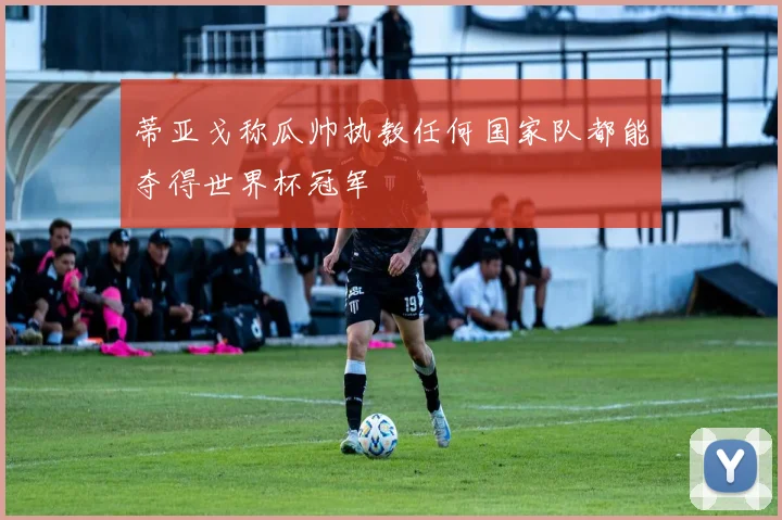 蒂亚戈称瓜帅执教任何国家队都能夺得世界杯冠军