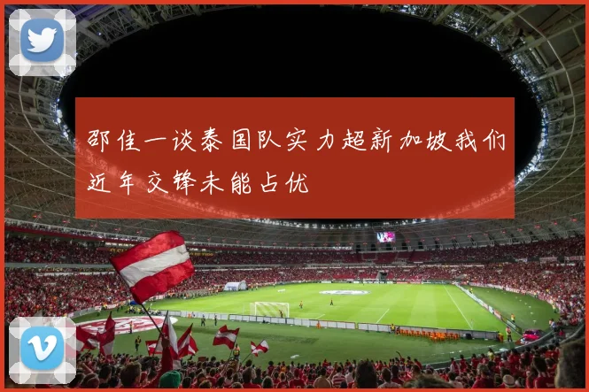 邵佳一谈泰国队实力超新加坡我们近年交锋未能占优