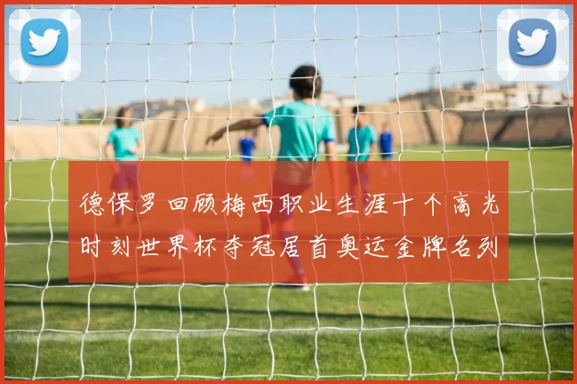 德保罗回顾梅西职业生涯十个高光时刻世界杯夺冠居首奥运金牌名列第四