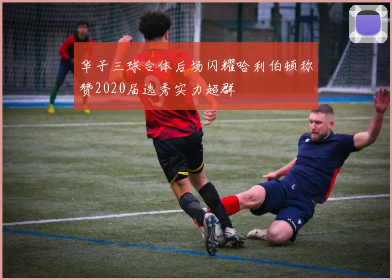 华子三球合体后场闪耀哈利伯顿称赞2020届选秀实力超群
