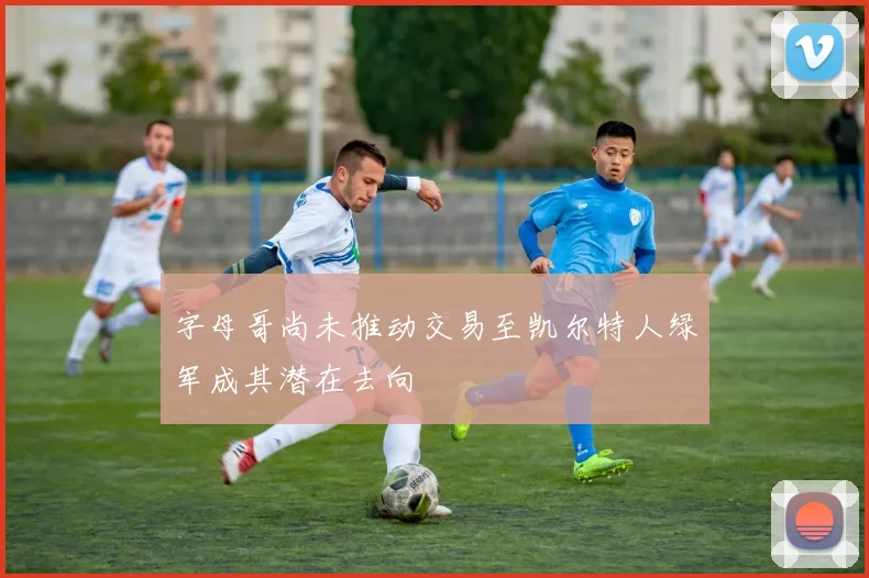 字母哥尚未推动交易至凯尔特人绿军成其潜在去向