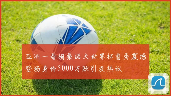 亚洲一哥胡桑诺夫世界杯首秀震撼登场身价5000万欧引发热议