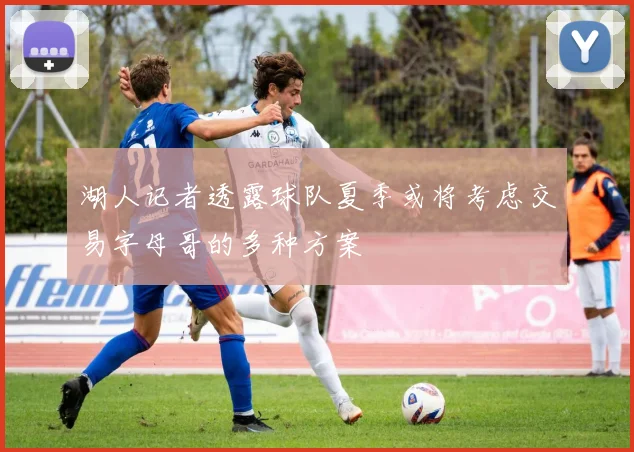 湖人记者透露球队夏季或将考虑交易字母哥的多种方案